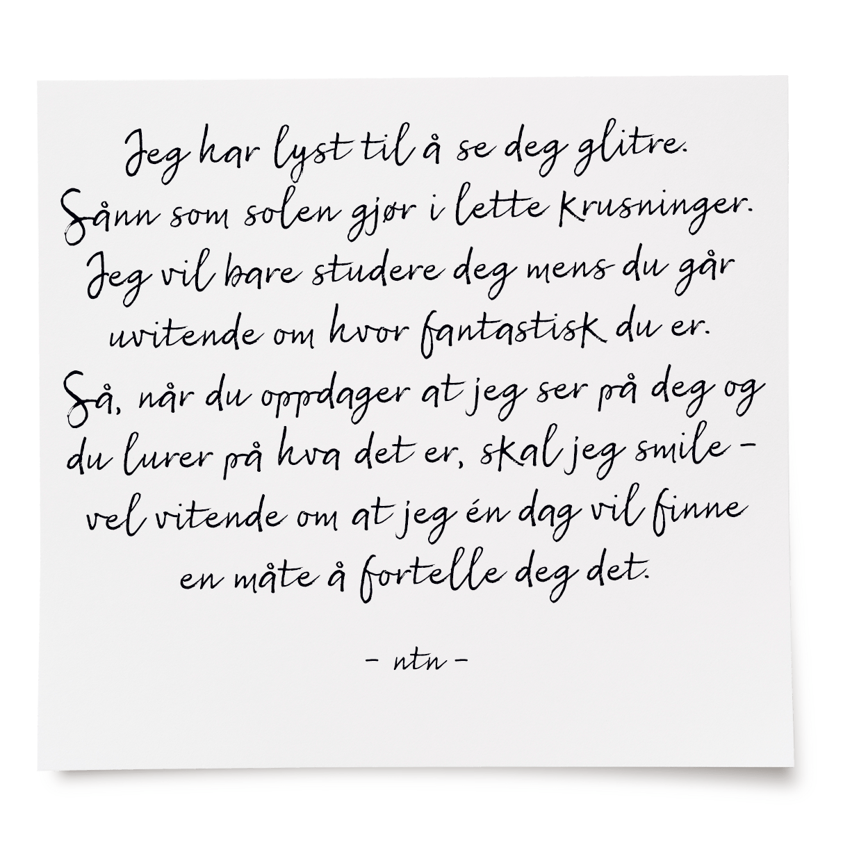 Jeg har lyst til å se deg glitre. Sånn som solen gjør i lette krusninger. Jeg vil bare studere deg mens du går uvitende om hvor fantastisk du er. Så, når du oppdager at jeg ser på deg og du lurer på hva det er, skal jeg smile - vel vitende om at jeg én dag vil finne en måte å fortelle deg det.